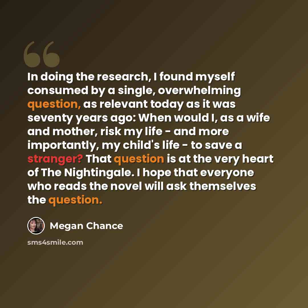 “In doing the research, I found myself consumed by a single, overwhelming question, as relevant today as it was seventy years ago: When would I, as a wife and mother, risk my life - and more importantly, my child's life - to save a stranger? That question is at the very heart of The Nightingale. I…” quote by Megan Chance