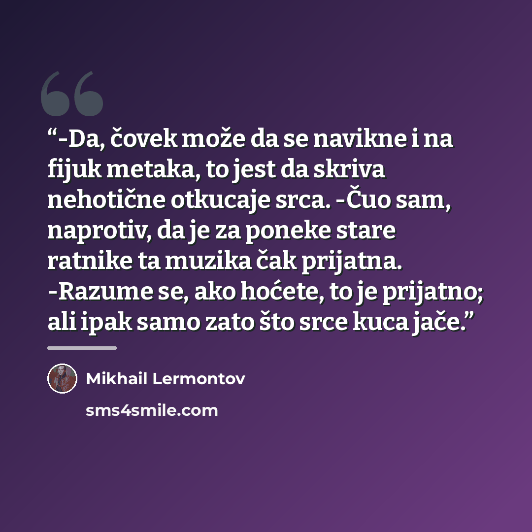 “-Da, čovek može da se navikne i na fijuk metaka, to jest da skriva nehotične otkucaje srca. -Čuo sam, naprotiv, da je za poneke stare ratnike ta muzika čak prijatna. -Razume se, ako hoćete, to je prijatno; ali ipak samo zato što srce kuca jače.” quote by Mikhail Lermontov