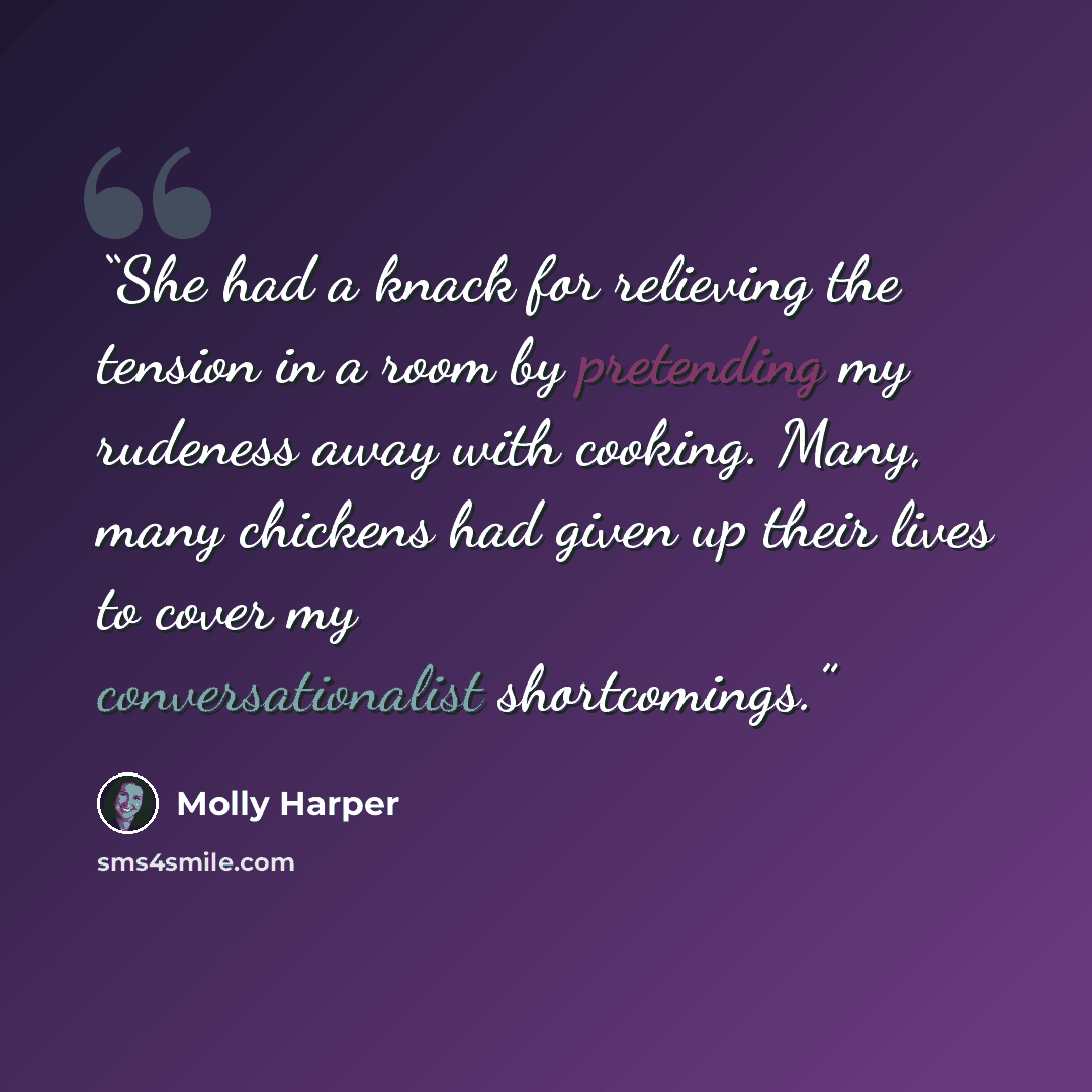 “She had a knack for relieving the tension in a room by pretending my rudeness away with cooking. Many, many chickens had given up their lives to cover my conversationalist shortcomings.” quote by Molly Harper