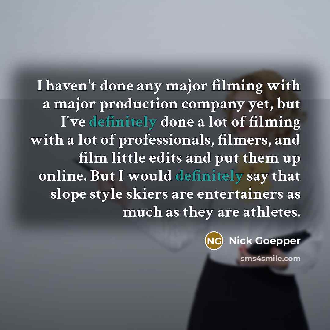“I haven't done any major filming with a major production company yet, but I've definitely done a lot of filming with a lot of professionals, filmers, and film little edits and put them up online. But I would definitely say that slope style skiers are entertainers as much as they are athletes.” quote by Nick Goepper