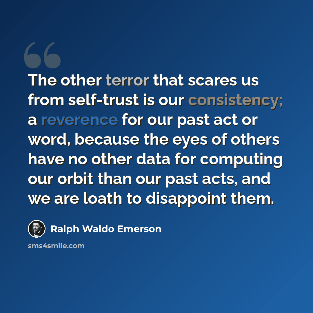 “The other terror that scares us from self-trust is our consistency; a reverence for our past act or word, because the eyes of others have no other data for computing our orbit than our past acts, and we are loath to disappoint them.” quote by Ralph Waldo Emerson