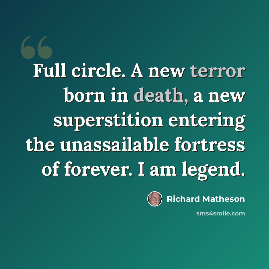 “Full circle. A new terror born in death, a new superstition entering the unassailable fortress of forever. I am legend.” quote by Richard Matheson