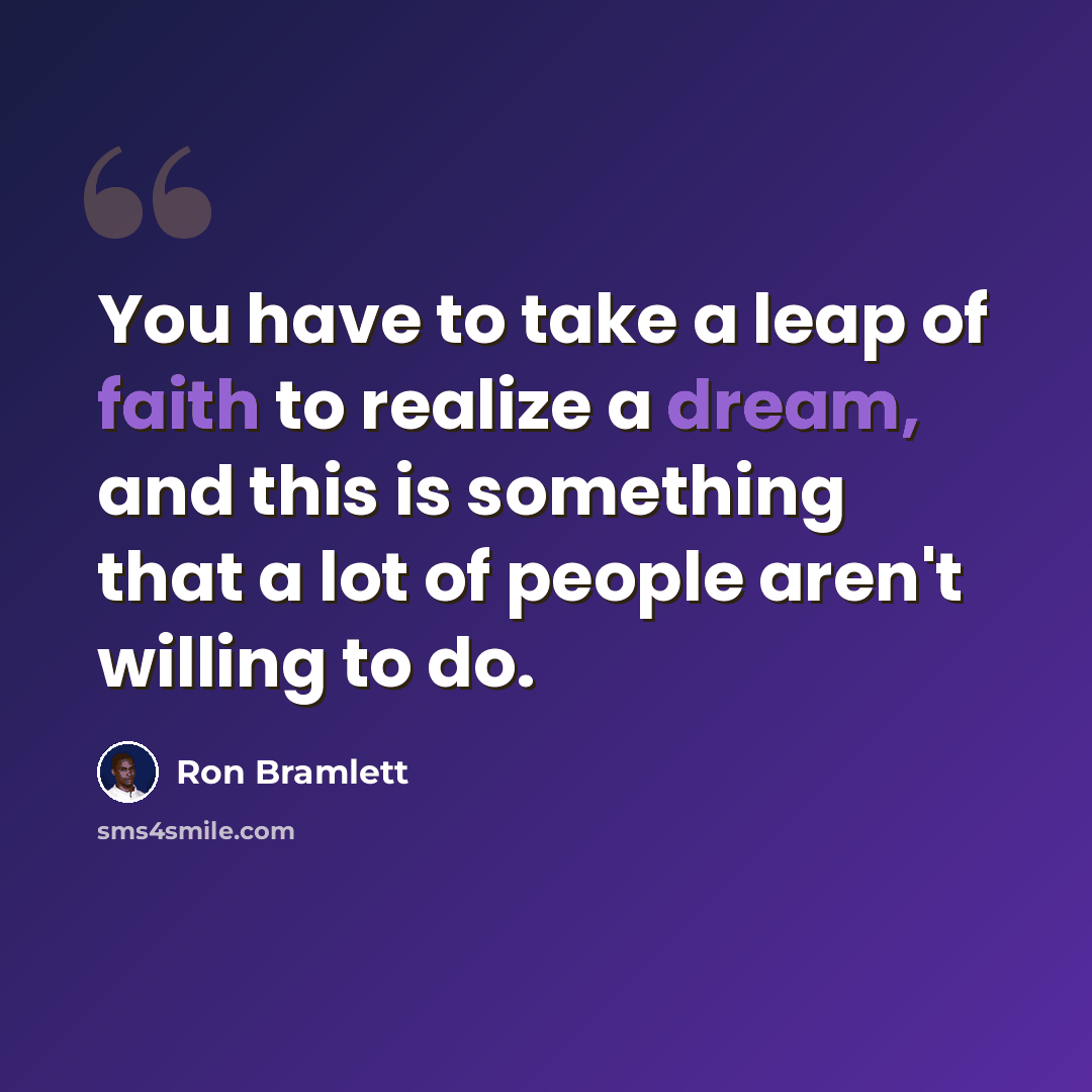 “You have to take a leap of faith to realize a dream, and this is something that a lot of people aren't willing to do.” quote by Ron Bramlett