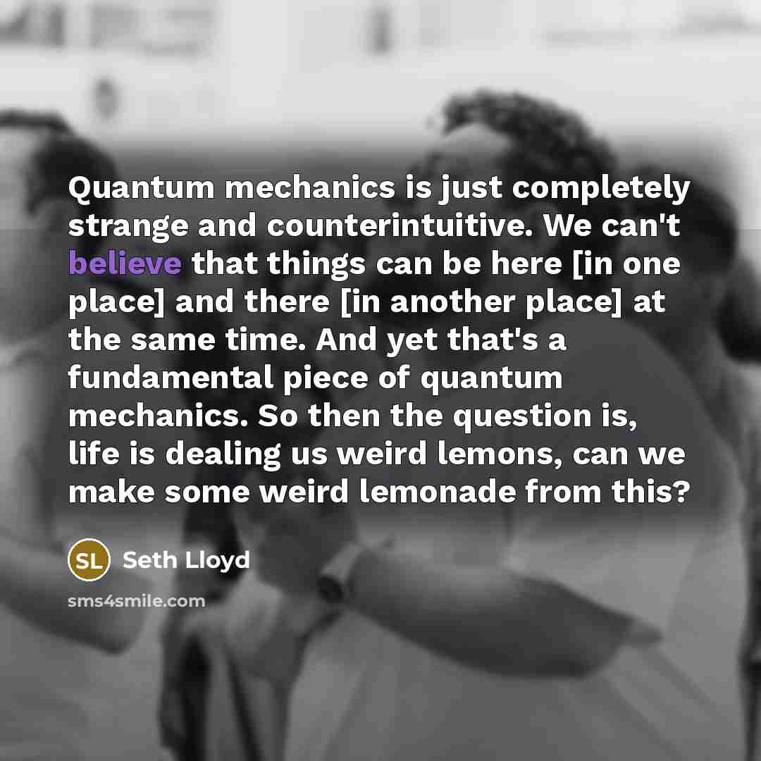 “Quantum mechanics is just completely strange and counterintuitive. We can't believe that things can be here [in one place] and there [in another place] at the same time. And yet that's a fundamental piece of quantum mechanics. So then the question is, life is dealing us weird lemons, can we make…” quote by Seth Lloyd