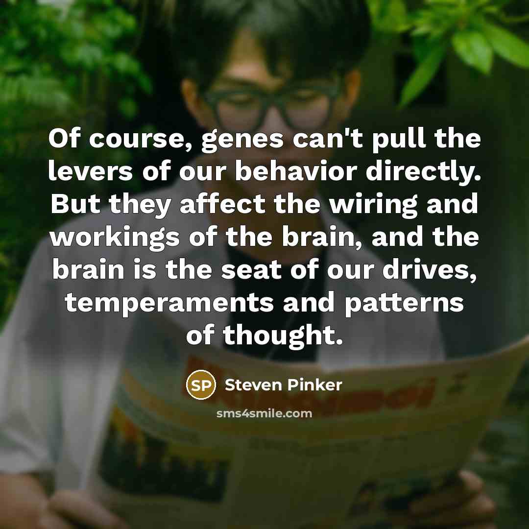 “Of course, genes can't pull the levers of our behavior directly. But they affect the wiring and workings of the brain, and the brain is the seat of our drives, temperaments and patterns of thought.” quote by Steven Pinker