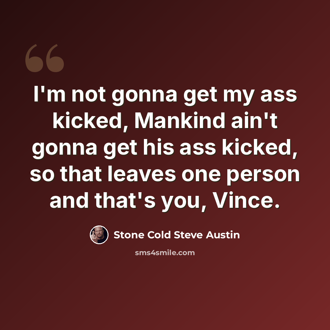 “I'm not gonna get my ass kicked, Mankind ain't gonna get his ass kicked, so that leaves one person and that's you, Vince.” quote by Stone Cold Steve Austin