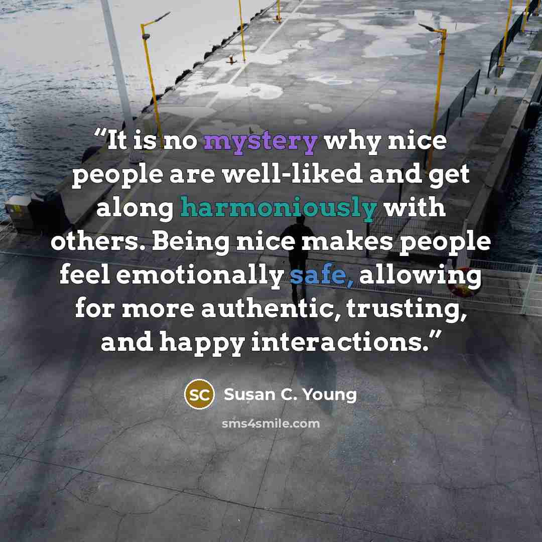 “It is no mystery why nice people are well-liked and get along harmoniously with others. Being nice makes people feel emotionally safe, allowing for more authentic, trusting, and happy interactions.” quote by Susan C. Young