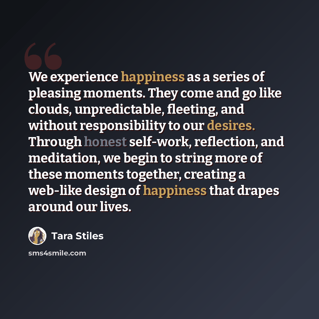 “We experience happiness as a series of pleasing moments. They come and go like clouds, unpredictable, fleeting, and without responsibility to our desires. Through honest self-work, reflection, and meditation, we begin to string more of these moments together, creating a web-like design of…” quote by Tara Stiles