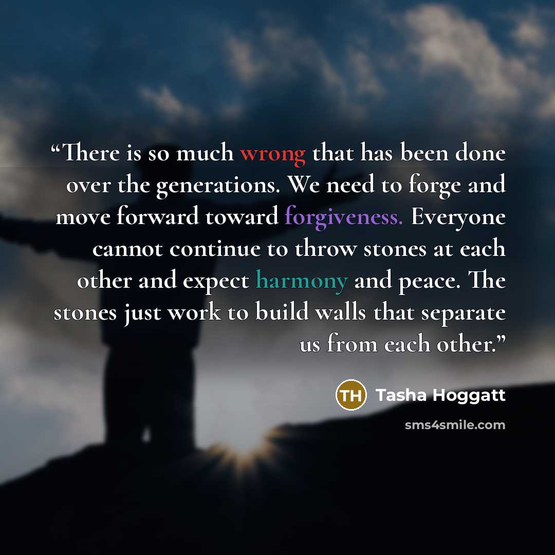 “There is so much wrong that has been done over the generations. We need to forge and move forward toward forgiveness. Everyone cannot continue to throw stones at each other and expect harmony and peace. The stones just work to build walls that separate us from each other.” quote by Tasha Hoggatt