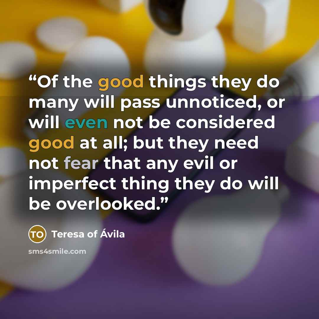 “Of the good things they do many will pass unnoticed, or will even not be considered good at all; but they need not fear that any evil or imperfect thing they do will be overlooked.” quote by Teresa of Ávila