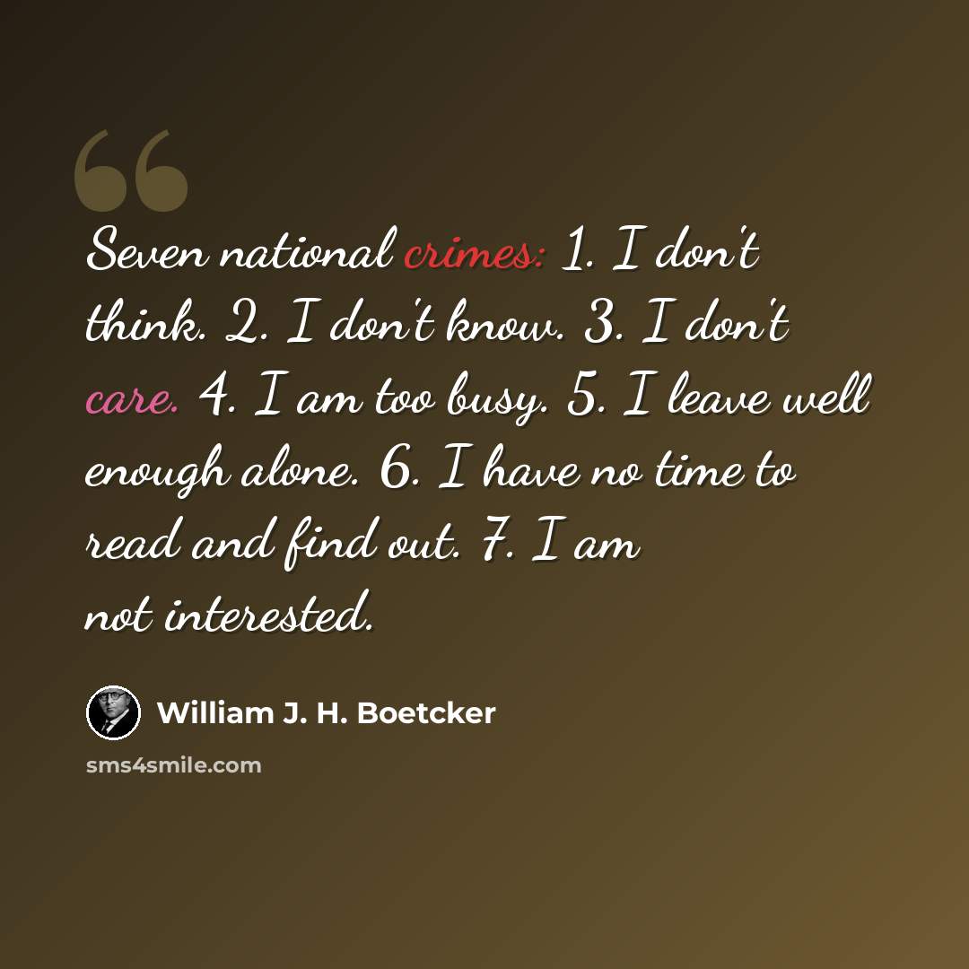 “Seven national crimes: 1. I don't think. 2. I don't know. 3. I don't care. 4. I am too busy. 5. I leave well enough alone. 6. I have no time to read and find out. 7. I am not interested.” quote by William J. H. Boetcker