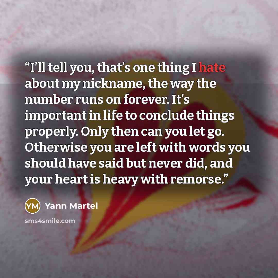 “I’ll tell you, that’s one thing I hate about my nickname, the way the number runs on forever. It’s important in life to conclude things properly. Only then can you let go. Otherwise you are left with words you should have said but never did, and your heart is heavy with remorse.” quote by Yann Martel