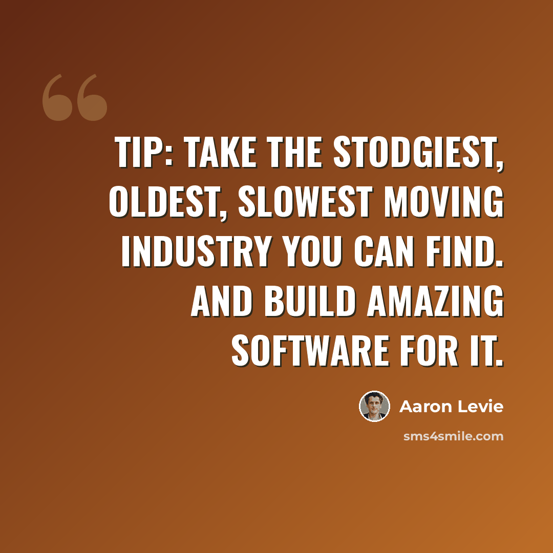 “Tip: Take the stodgiest, oldest, slowest moving industry you can find. And build amazing software for it.” quote by Aaron Levie
