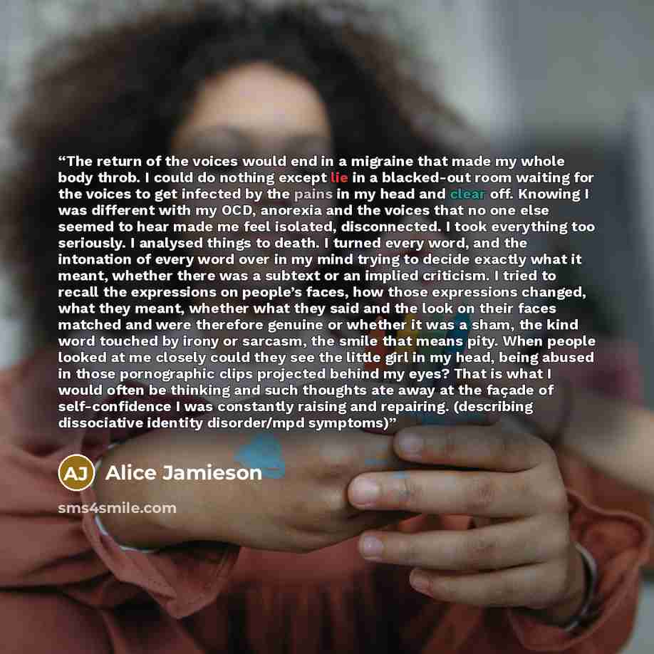 “The return of the voices would end in a migraine that made my whole body throb. I could do nothing except lie in a blacked-out room waiting for the voices to get infected by the pains in my head and clear off. Knowing I was different with my OCD, anorexia and the voices that no one else seemed to…” quote by Alice Jamieson