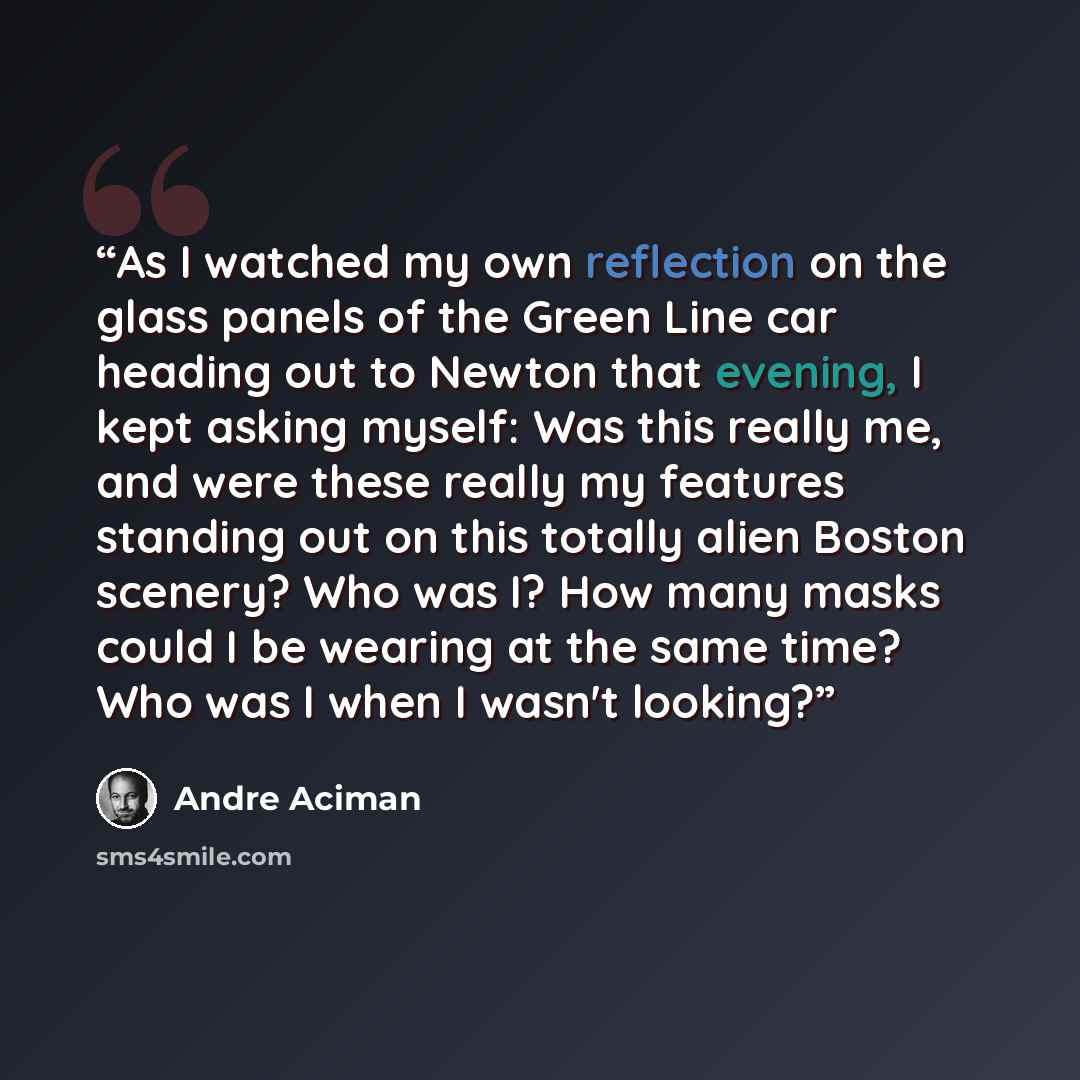 “As I watched my own reflection on the glass panels of the Green Line car heading out to Newton that evening, I kept asking myself: Was this really me, and were these really my features standing out on this totally alien Boston scenery? Who was I? How many masks could I be wearing at the same time?…” quote by Andre Aciman