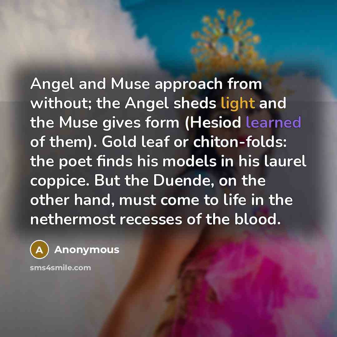 “Angel and Muse approach from without; the Angel sheds light and the Muse gives form (Hesiod learned of them). Gold leaf or chiton-folds: the poet finds his models in his laurel coppice. But the Duende, on the other hand, must come to life in the nethermost recesses of the blood.” quote by Anonymous