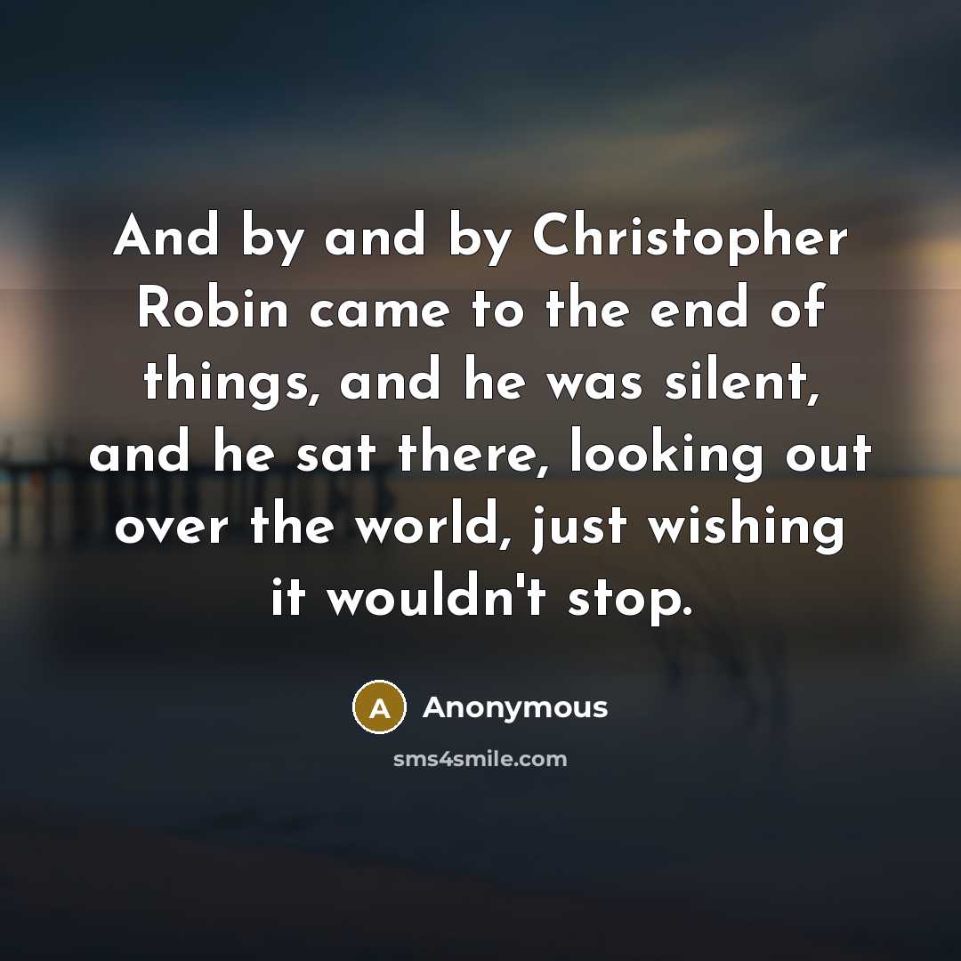 “And by and by Christopher Robin came to the end of things, and he was silent, and he sat there, looking out over the world, just wishing it wouldn't stop.” quote by Anonymous