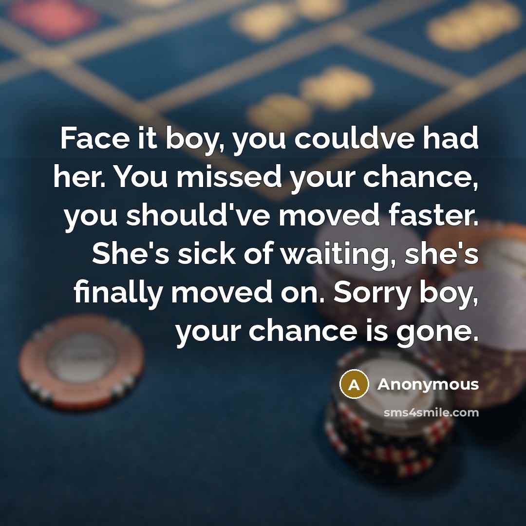 “Face it boy, you couldve had her. You missed your chance, you should've moved faster. She's sick of waiting, she's finally moved on. Sorry boy, your chance is gone.” quote by Anonymous