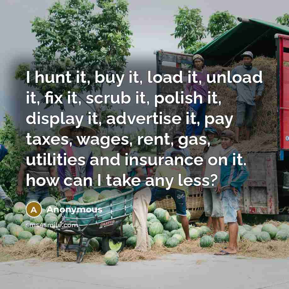 “I hunt it, buy it, load it, unload it, fix it, scrub it, polish it, display it, advertise it, pay taxes, wages, rent, gas, utilities and insurance on it. how can I take any less?” quote by Anonymous