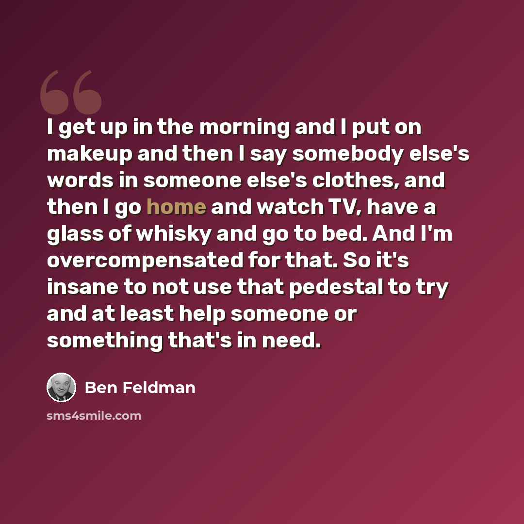 “I get up in the morning and I put on makeup and then I say somebody else's words in someone else's clothes, and then I go home and watch TV, have a glass of whisky and go to bed. And I'm overcompensated for that. So it's insane to not use that pedestal to try and at least help someone or something…” quote by Ben Feldman