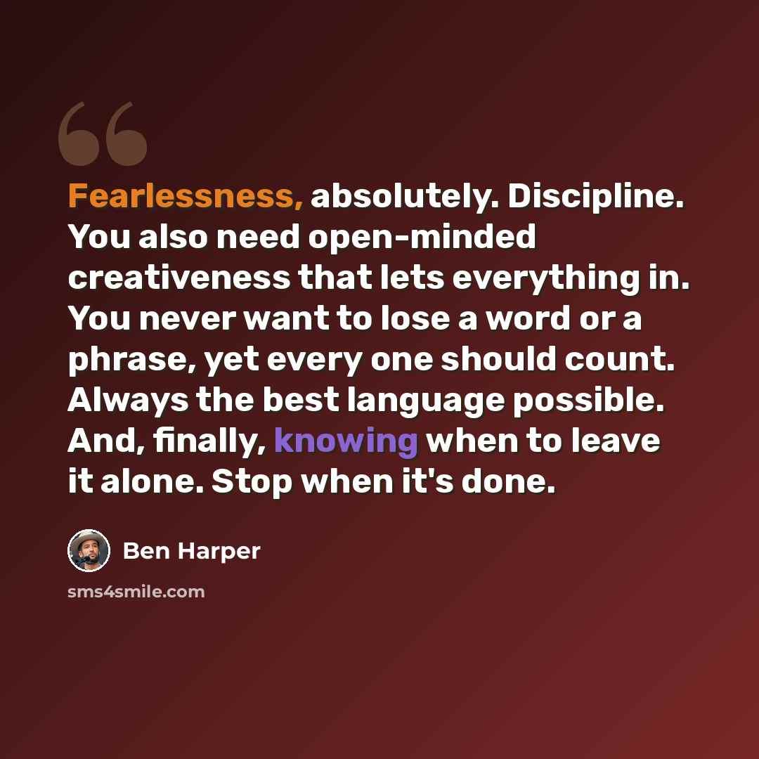 “Fearlessness, absolutely. Discipline. You also need open-minded creativeness that lets everything in. You never want to lose a word or a phrase, yet every one should count. Always the best language possible. And, finally, knowing when to leave it alone. Stop when it's done.” quote by Ben Harper