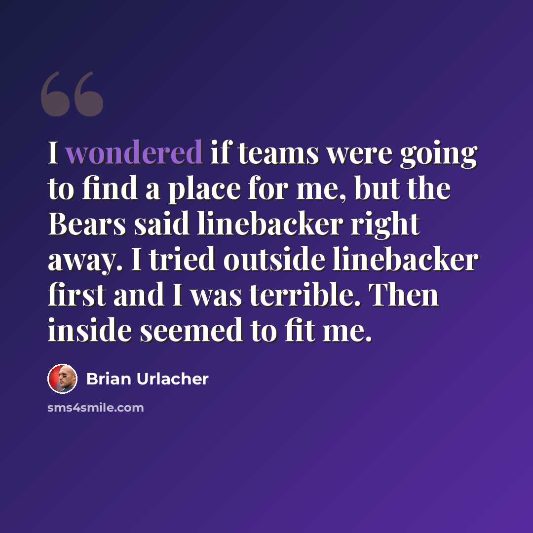 “I wondered if teams were going to find a place for me, but the Bears said linebacker right away. I tried outside linebacker first and I was terrible. Then inside seemed to fit me.” quote by Brian Urlacher