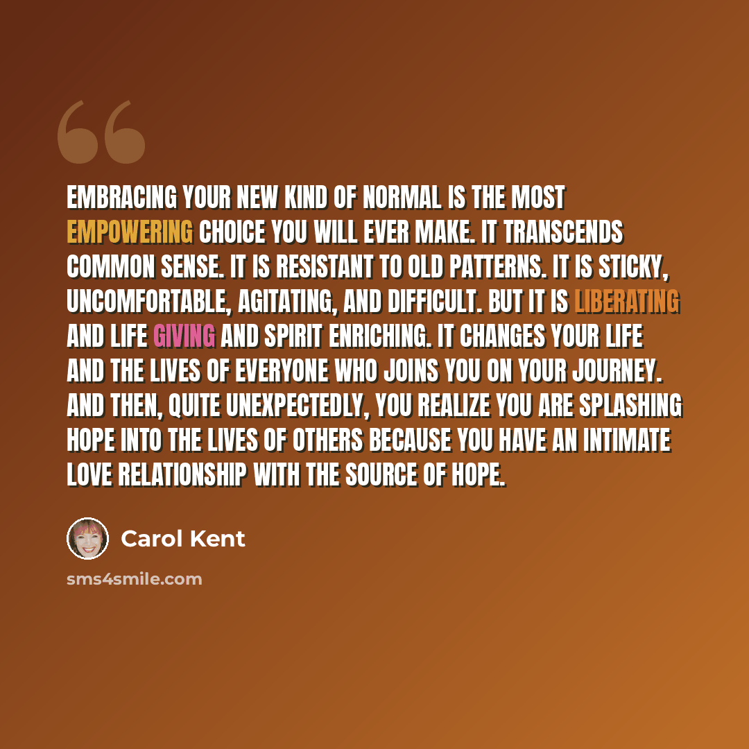 “Embracing your new kind of normal is the most empowering choice you will ever make. It transcends common sense. It is resistant to old patterns. It is sticky, uncomfortable, agitating, and difficult. But it is liberating and life giving and spirit enriching. It changes your life and the lives of…” quote by Carol Kent