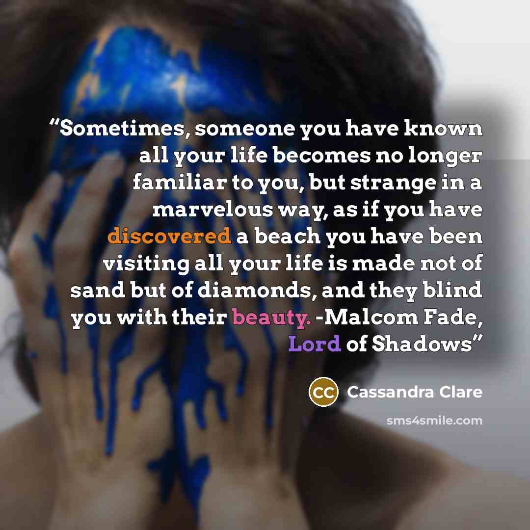 “Sometimes, someone you have known all your life becomes no longer familiar to you, but strange in a marvelous way, as if you have discovered a beach you have been visiting all your life is made not of sand but of diamonds, and they blind you with their beauty. -Malcom Fade, Lord of Shadows” quote by Cassandra Clare