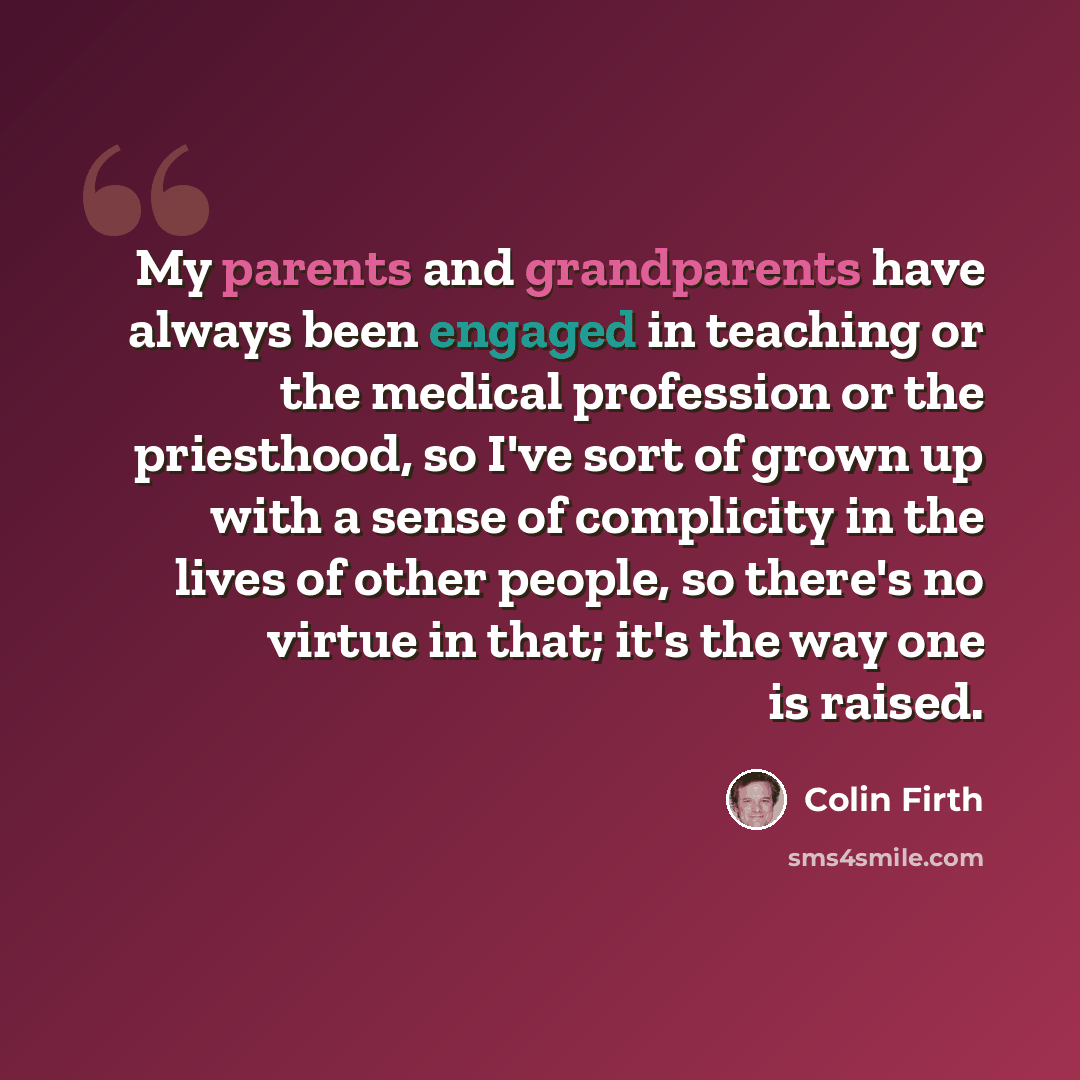 “My parents and grandparents have always been engaged in teaching or the medical profession or the priesthood, so I've sort of grown up with a sense of complicity in the lives of other people, so there's no virtue in that; it's the way one is raised.” quote by Colin Firth