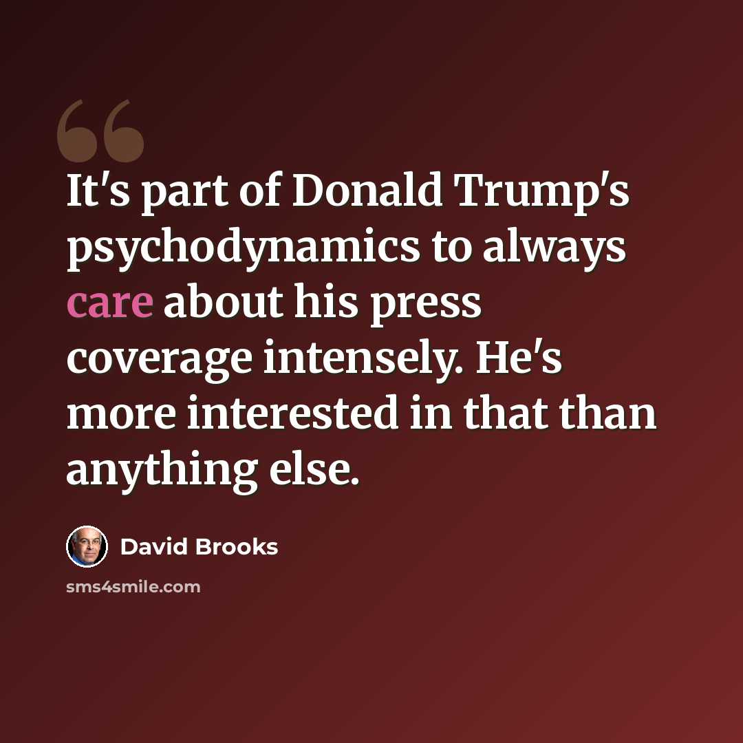 “It's part of Donald Trump's psychodynamics to always care about his press coverage intensely. He's more interested in that than anything else.” quote by David Brooks