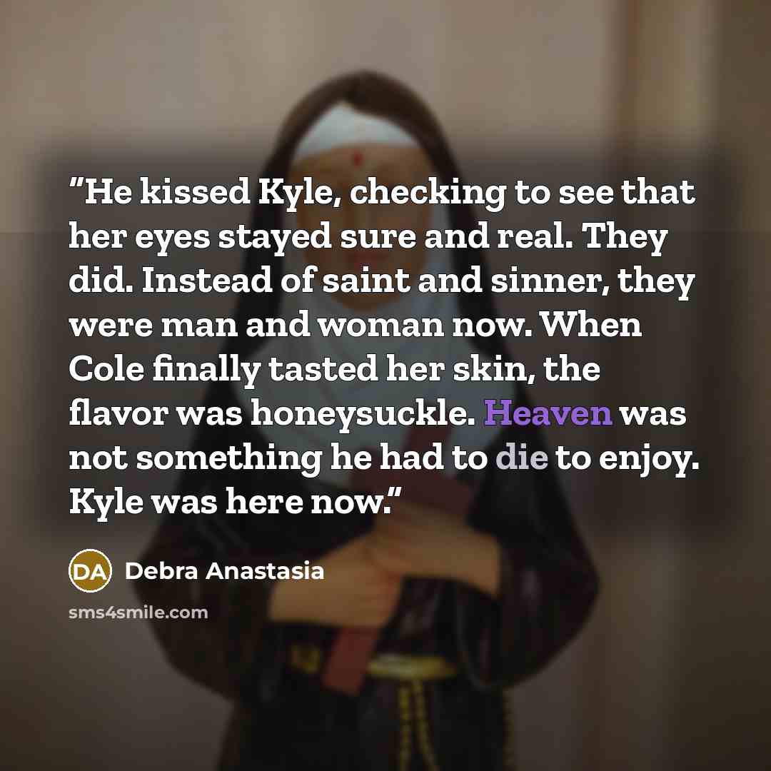 “He kissed Kyle, checking to see that her eyes stayed sure and real. They did. Instead of saint and sinner, they were man and woman now. When Cole finally tasted her skin, the flavor was honeysuckle. Heaven was not something he had to die to enjoy. Kyle was here now.” quote by Debra Anastasia