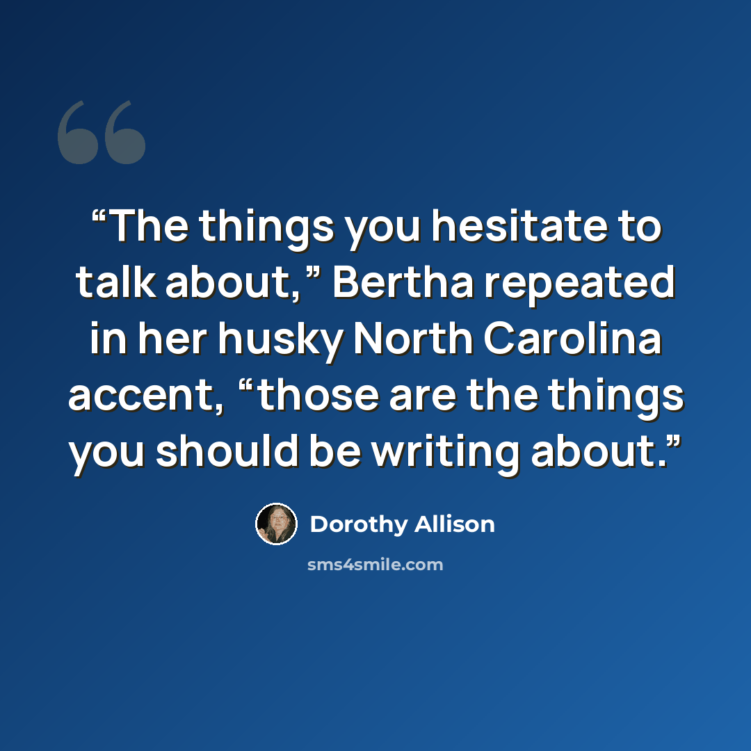 “The things you hesitate to talk about,” Bertha repeated in her husky North Carolina accent, “those are the things you should be writing about.” quote by Dorothy Allison