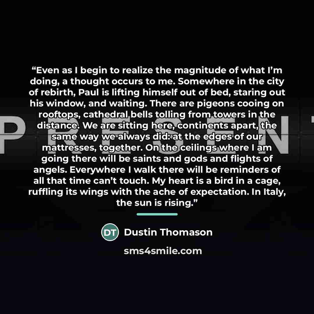 “Even as I begin to realize the magnitude of what I’m doing, a thought occurs to me. Somewhere in the city of rebirth, Paul is lifting himself out of bed, staring out his window, and waiting. There are pigeons cooing on rooftops, cathedral bells tolling from towers in the distance. We are sitting…” quote by Dustin Thomason