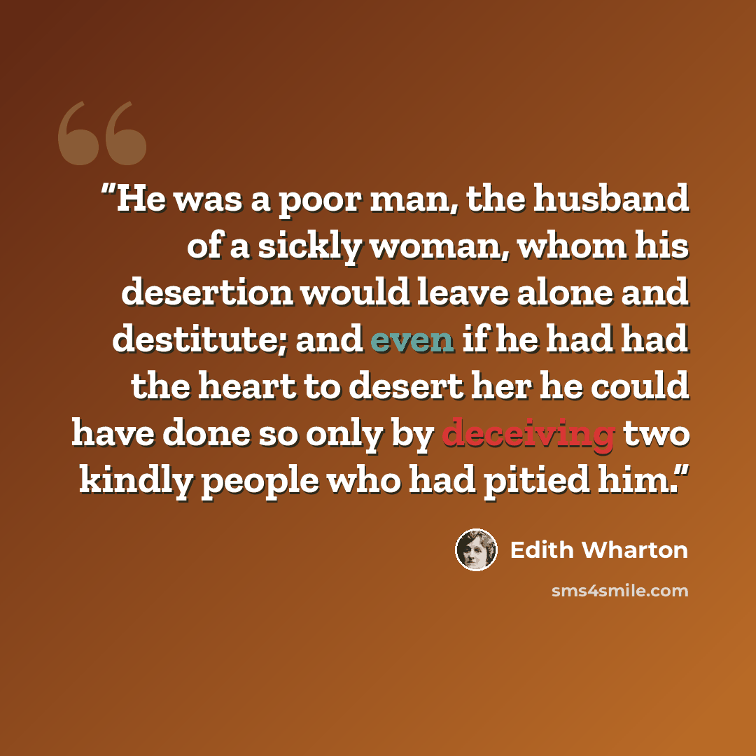 “He was a poor man, the husband of a sickly woman, whom his desertion would leave alone and destitute; and even if he had had the heart to desert her he could have done so only by deceiving two kindly people who had pitied him.” quote by Edith Wharton