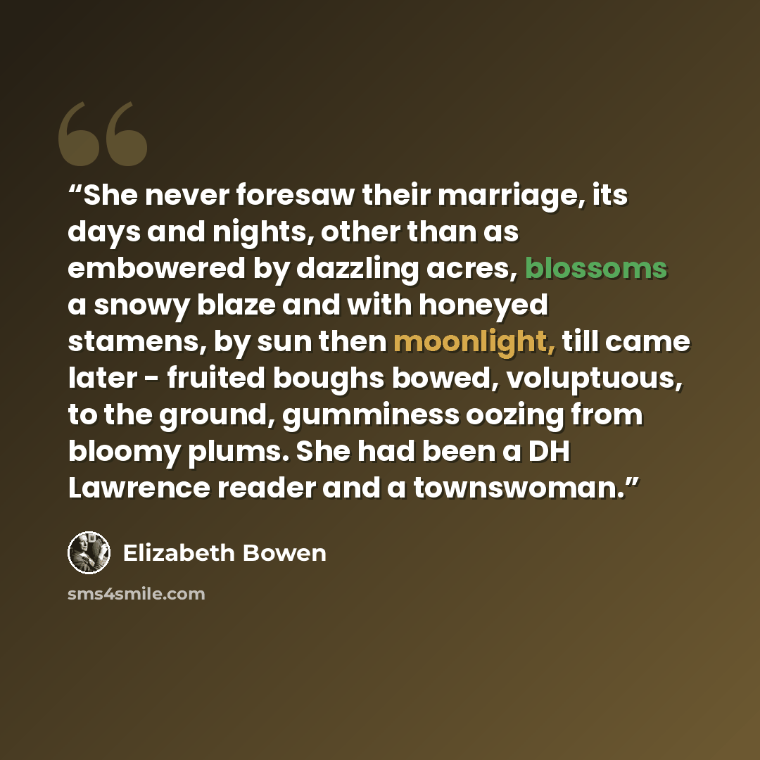 “She never foresaw their marriage, its days and nights, other than as embowered by dazzling acres, blossoms a snowy blaze and with honeyed stamens, by sun then moonlight, till came later - fruited boughs bowed, voluptuous, to the ground, gumminess oozing from bloomy plums. She had been a DH…” quote by Elizabeth Bowen