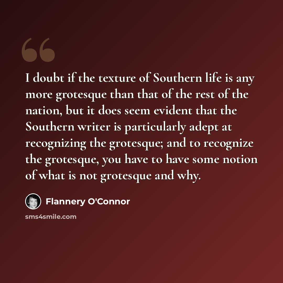 “I doubt if the texture of Southern life is any more grotesque than that of the rest of the nation, but it does seem evident that the Southern writer is particularly adept at recognizing the grotesque; and to recognize the grotesque, you have to have some notion of what is not grotesque and why.” quote by Flannery O'Connor