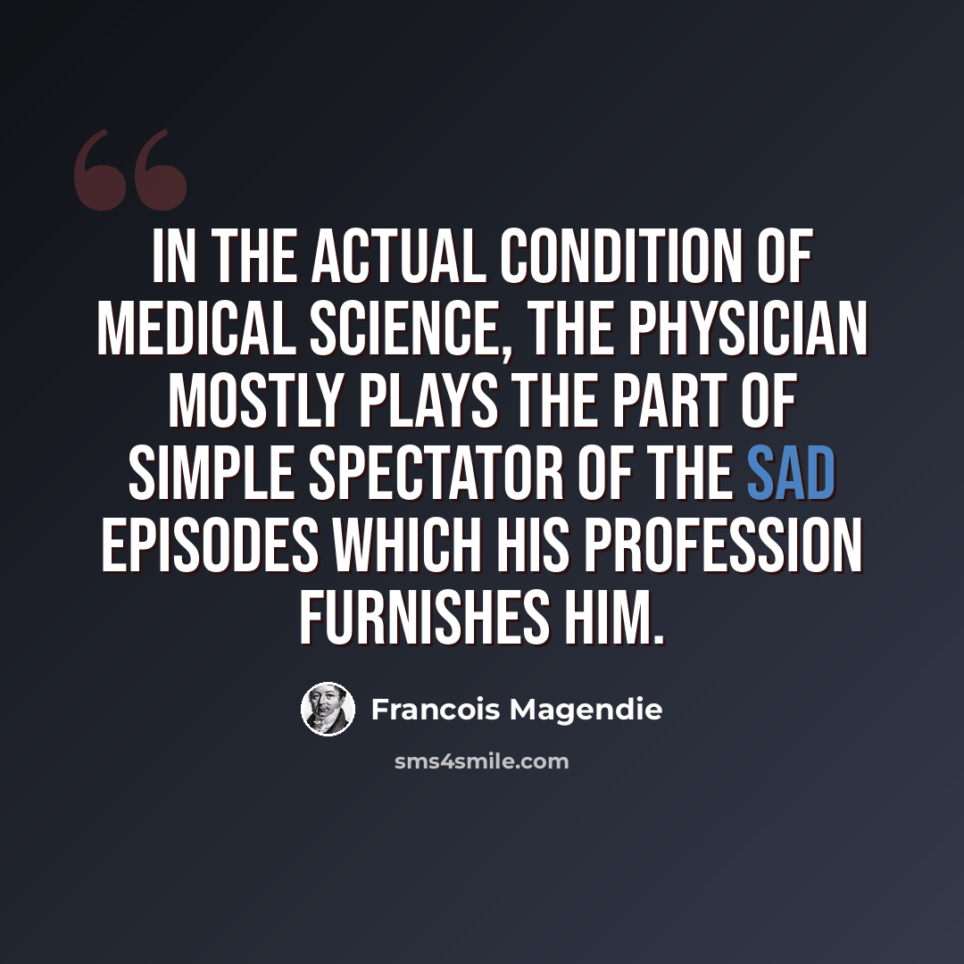 “In the actual condition of medical science, the physician mostly plays the part of simple spectator of the sad episodes which his profession furnishes him.” quote by Francois Magendie