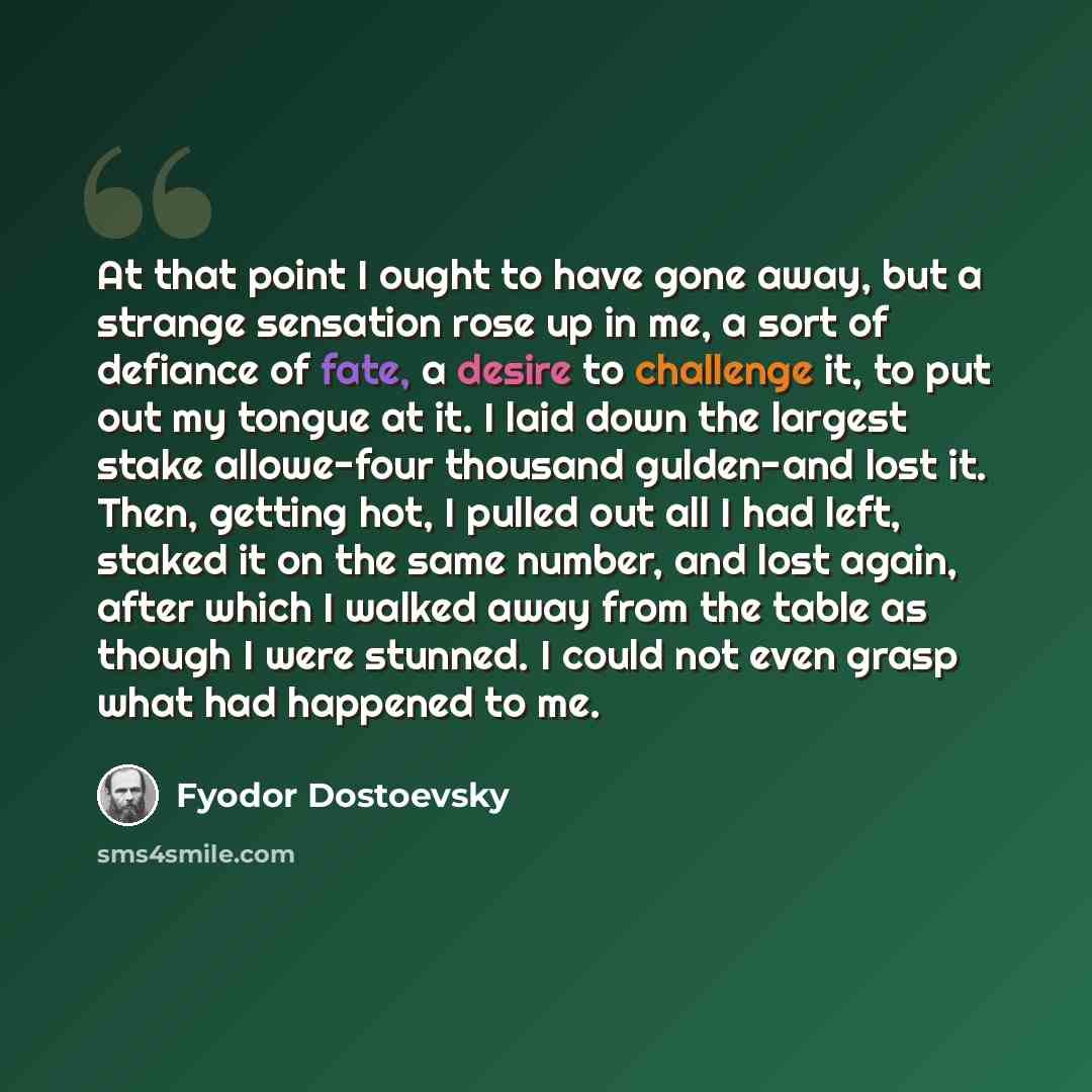 “At that point I ought to have gone away, but a strange sensation rose up in me, a sort of defiance of fate, a desire to challenge it, to put out my tongue at it. I laid down the largest stake allowe-four thousand gulden-and lost it. Then, getting hot, I pulled out all I had left, staked it on the…” quote by Fyodor Dostoevsky