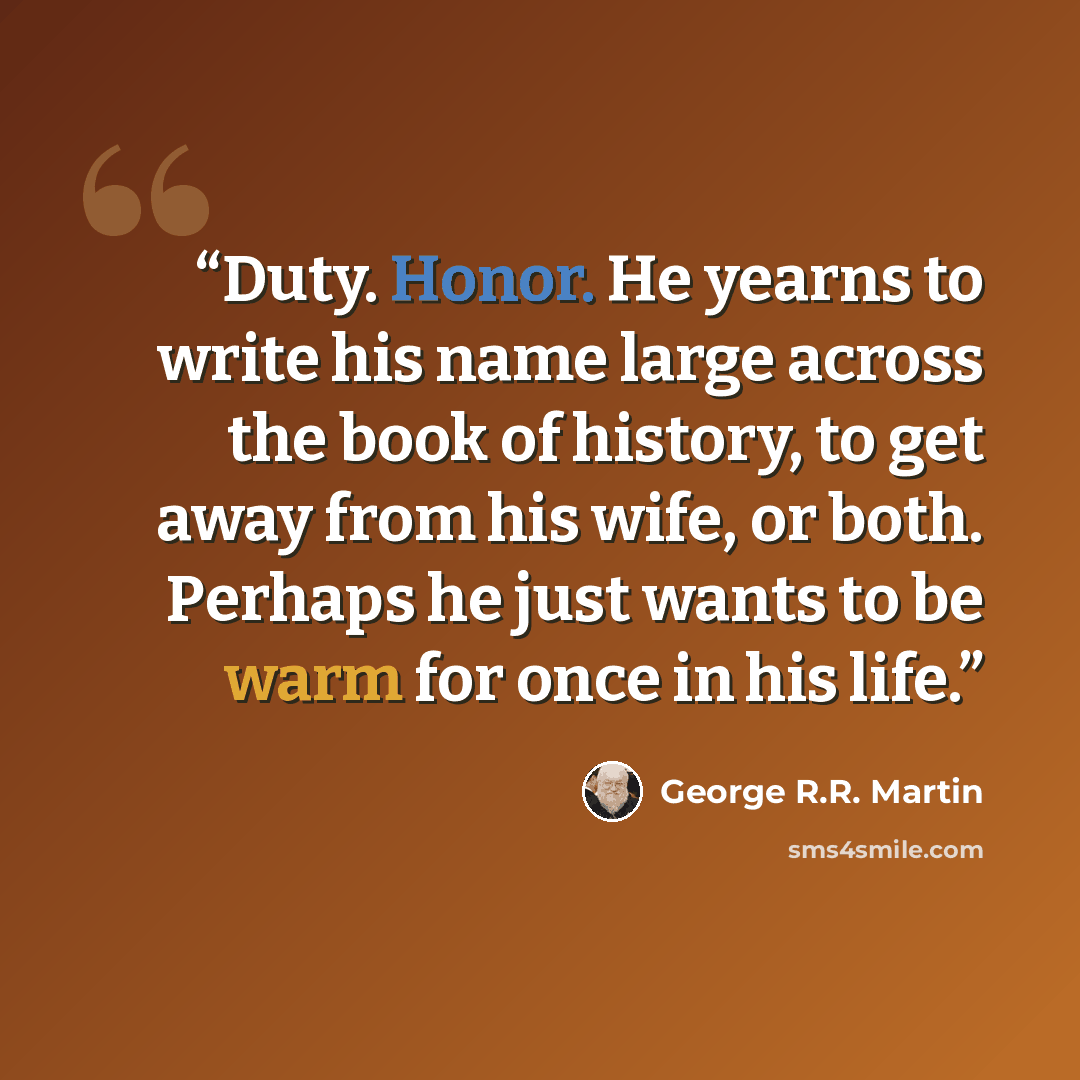 “Duty. Honor. He yearns to write his name large across the book of history, to get away from his wife, or both. Perhaps he just wants to be warm for once in his life.” quote by George R.R. Martin