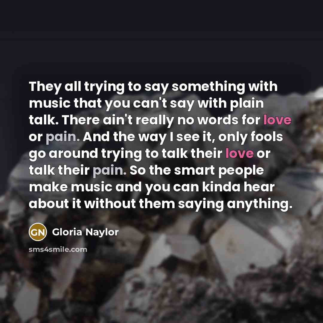 “They all trying to say something with music that you can't say with plain talk. There ain't really no words for love or pain. And the way I see it, only fools go around trying to talk their love or talk their pain. So the smart people make music and you can kinda hear about it without them saying…” quote by Gloria Naylor