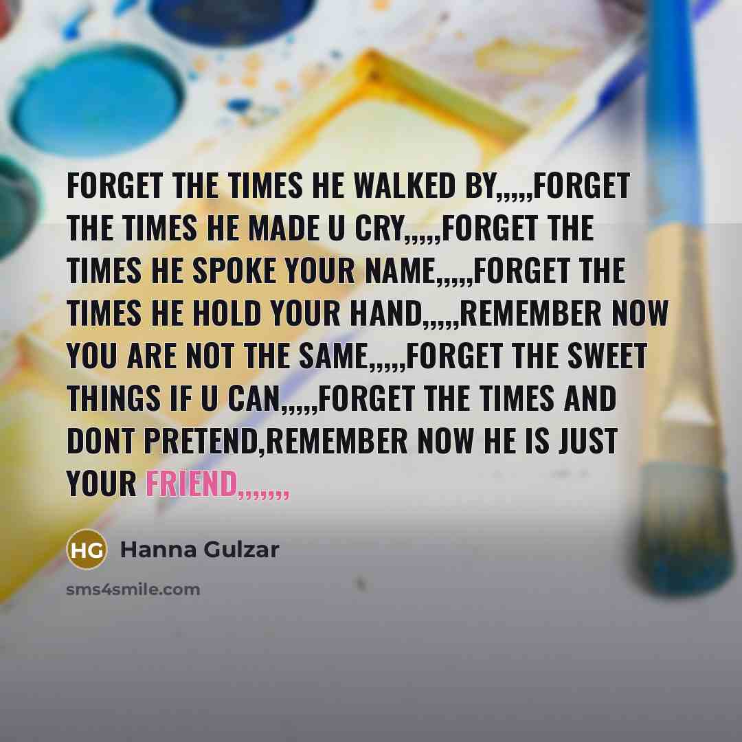 “Forget the times he walked by,,,,,Forget the times he made u cry,,,,,Forget the times he spoke your name,,,,,Forget the times he hold your hand,,,,,Remember now you are not the same,,,,,Forget the sweet things if u can,,,,,Forget the times and dont pretend,Remember now he is just your friend,,,,,,,” quote by Hanna Gulzar