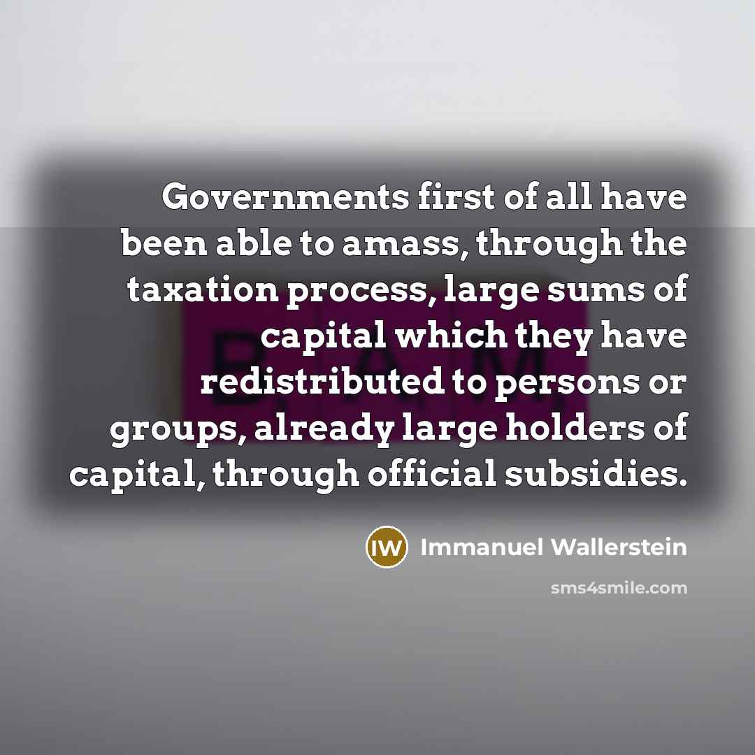 “Governments first of all have been able to amass, through the taxation process, large sums of capital which they have redistributed to persons or groups, already large holders of capital, through official subsidies.” quote by Immanuel Wallerstein