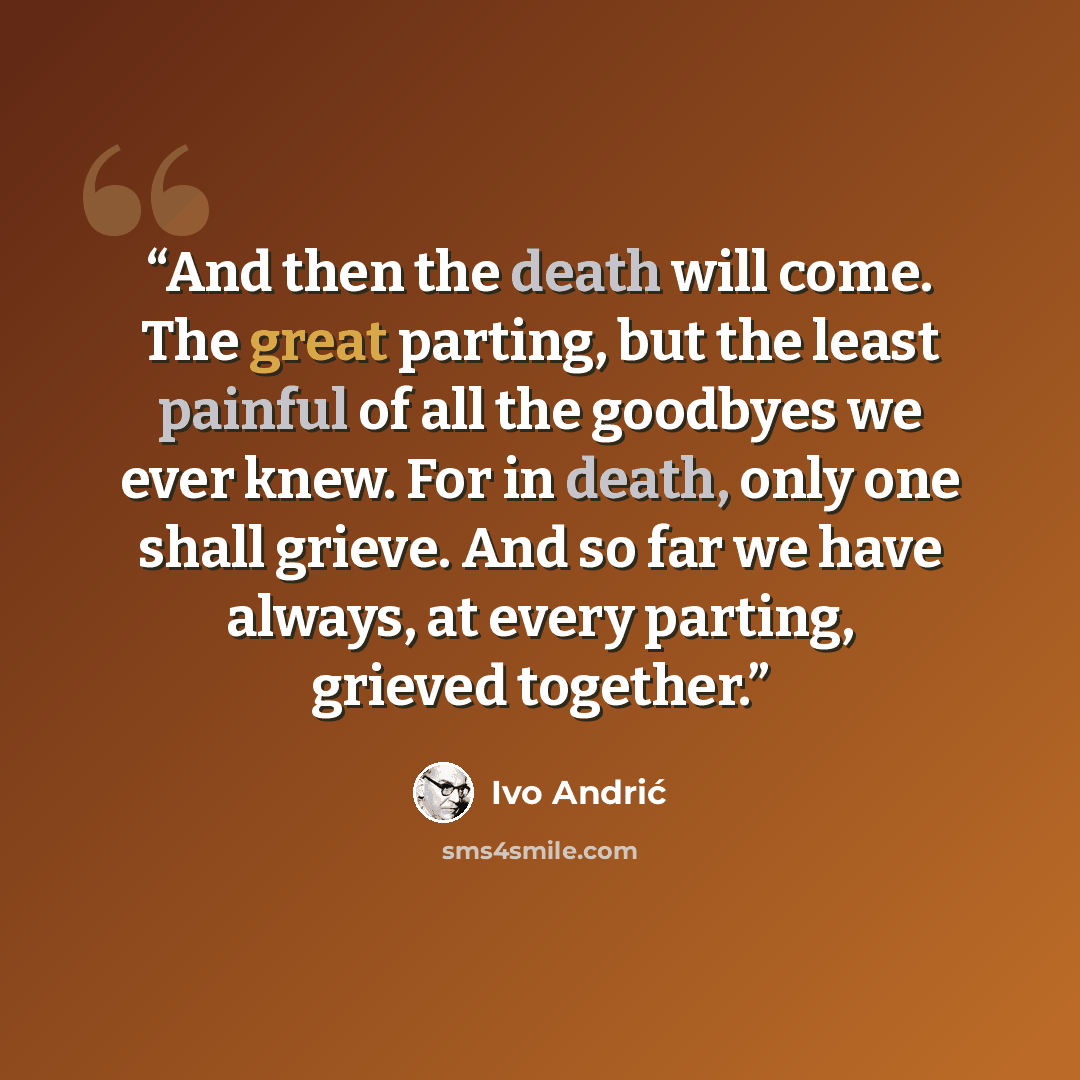 “And then the death will come. The great parting, but the least painful of all the goodbyes we ever knew. For in death, only one shall grieve. And so far we have always, at every parting, grieved together.” quote by Ivo Andric