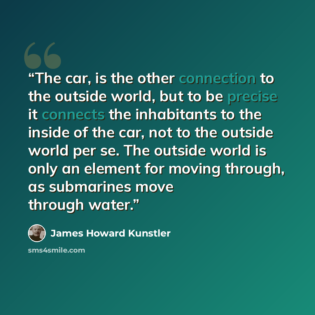 “The car, is the other connection to the outside world, but to be precise it connects the inhabitants to the inside of the car, not to the outside world per se. The outside world is only an element for moving through, as submarines move through water.” quote by James Howard Kunstler