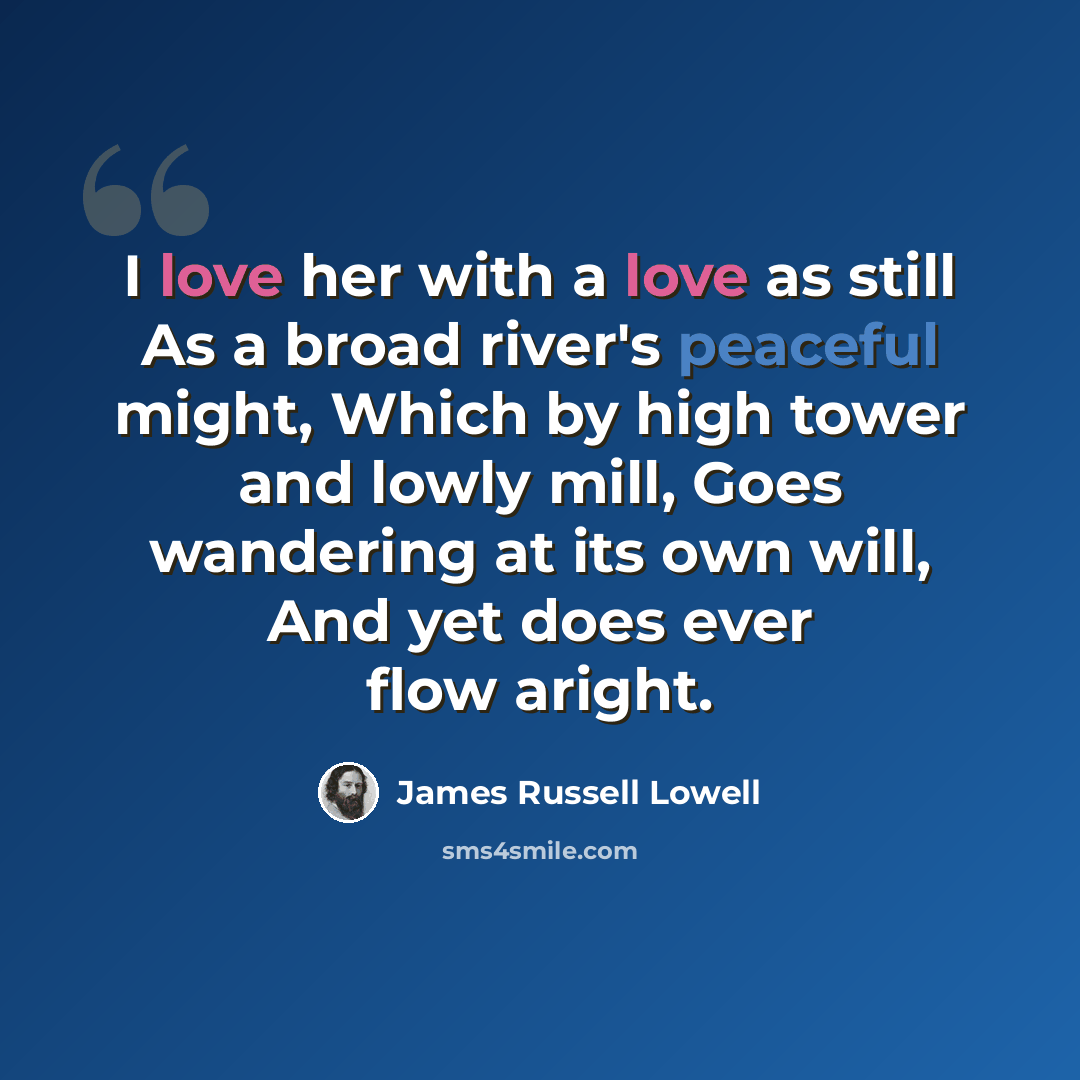 “I love her with a love as still As a broad river's peaceful might, Which by high tower and lowly mill, Goes wandering at its own will, And yet does ever flow aright.” quote by James Russell Lowell