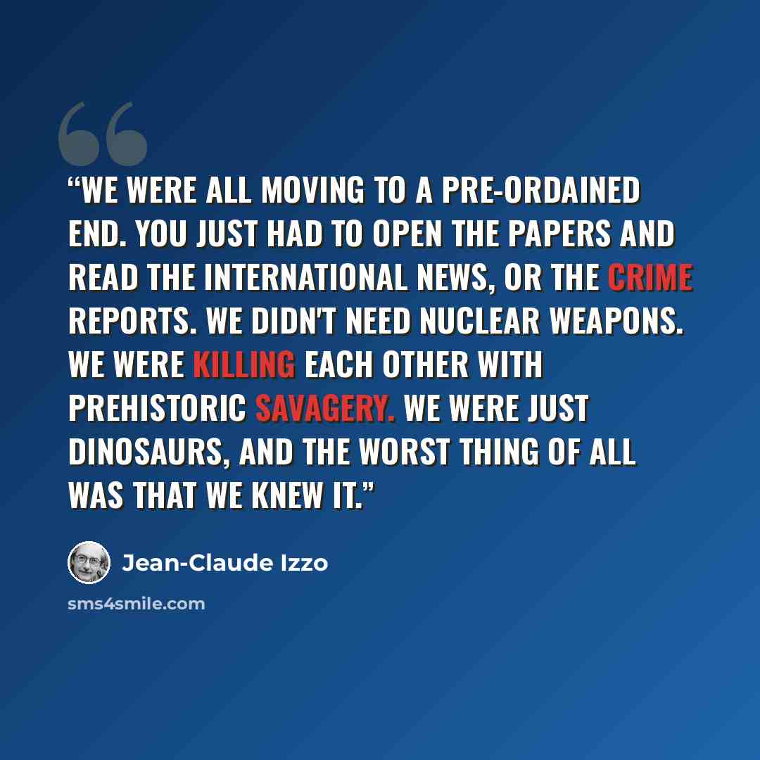 “We were all moving to a pre-ordained end. You just had to open the papers and read the international news, or the crime reports. We didn't need nuclear weapons. We were killing each other with prehistoric savagery. We were just dinosaurs, and the worst thing of all was that we knew it.” quote by Jean-Claude Izzo