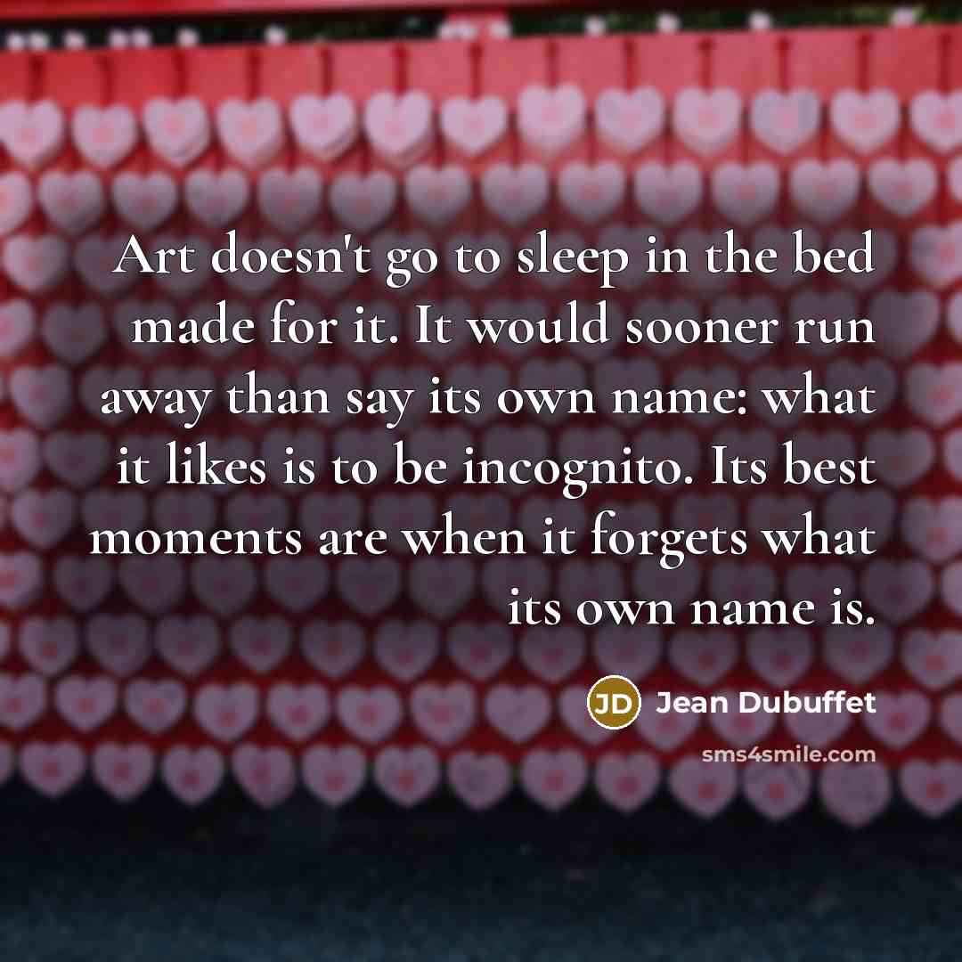 “Art doesn't go to sleep in the bed made for it. It would sooner run away than say its own name: what it likes is to be incognito. Its best moments are when it forgets what its own name is.” quote by Jean Dubuffet