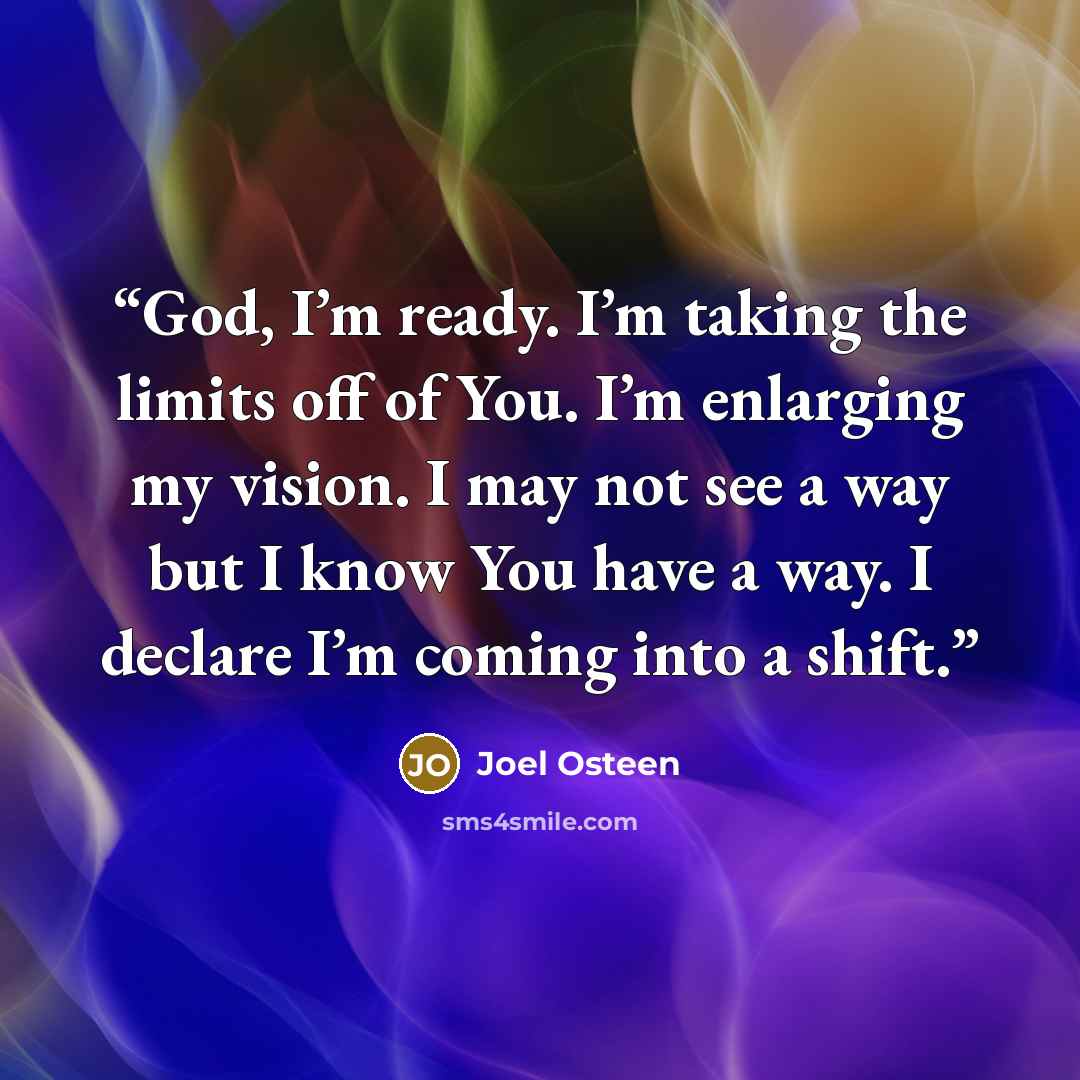 “God, I’m ready. I’m taking the limits off of You. I’m enlarging my vision. I may not see a way but I know You have a way. I declare I’m coming into a shift.” quote by Joel Osteen