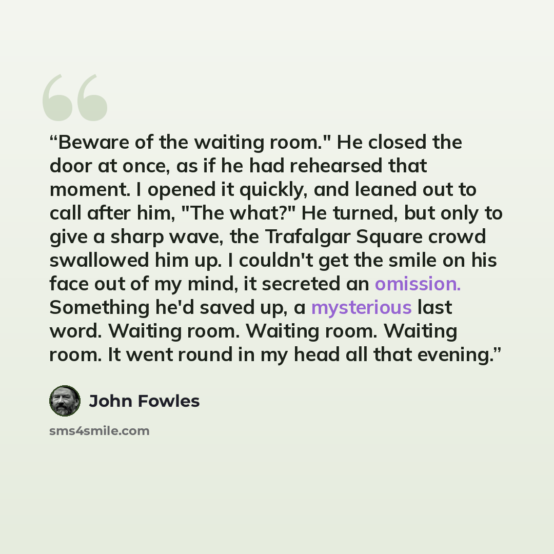 “Beware of the waiting room." He closed the door at once, as if he had rehearsed that moment. I opened it quickly, and leaned out to call after him, "The what?" He turned, but only to give a sharp wave, the Trafalgar Square crowd swallowed him up. I couldn't get the smile on his face out of my…” quote by John Fowles