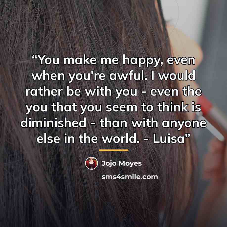 “You make me happy, even when you're awful. I would rather be with you - even the you that you seem to think is diminished - than with anyone else in the world. - Luisa” quote by Jojo Moyes